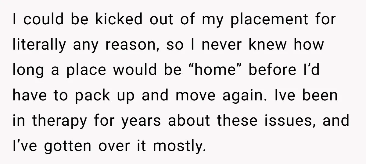 I could be kicked out of my placement for literally any reason, so I never knew how long a place would be “home” before I’d have to pack up and...