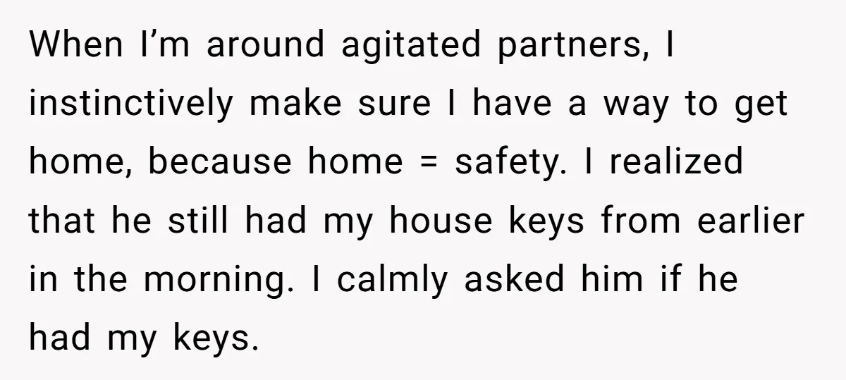 When I’m around agitated partners, I instinctively make sure I have a way to get home, because home = safety. I realized that he still had my house keys from...