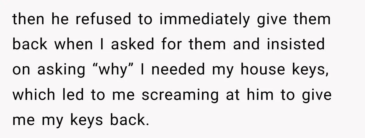 then he refused to immediately give them back when I asked for them and insisted on asking “why” I needed my house keys, which led to me screaming at him...