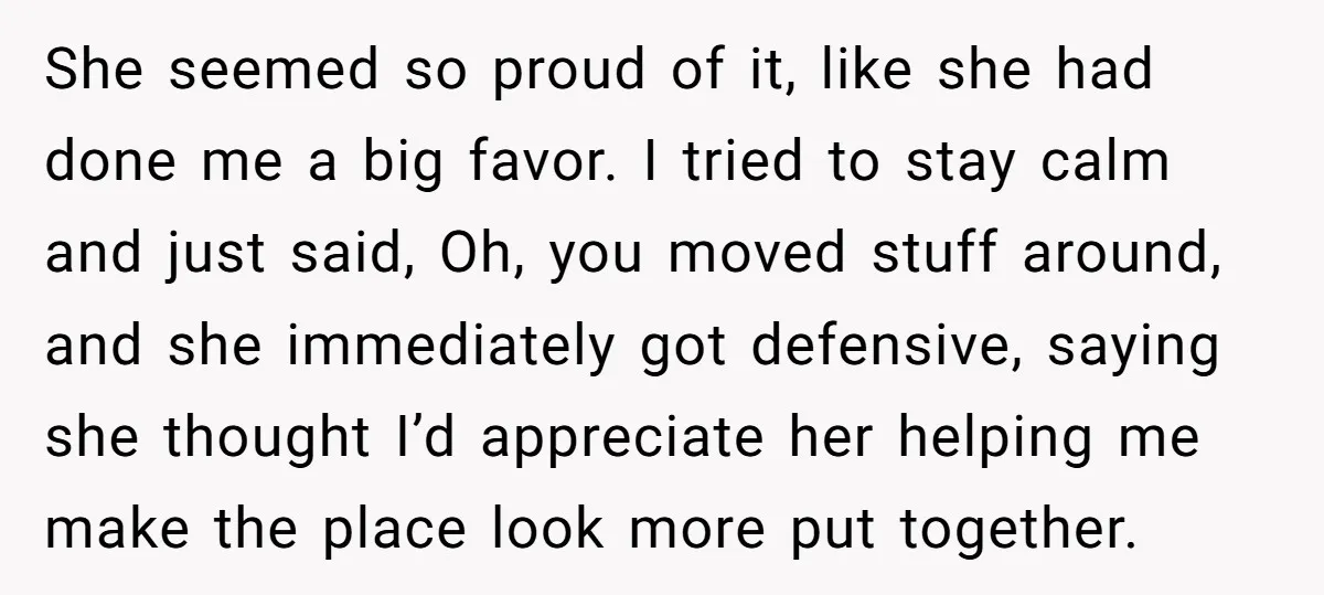 She seemed so proud of it, like she had done me a big favor. I tried to stay calm and just said, Oh, you moved stuff around, and she immediately...