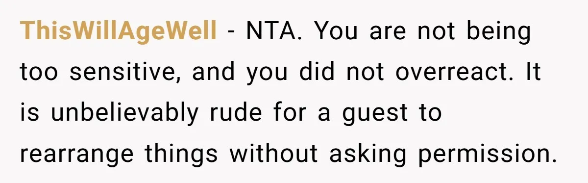 ThisWillAgeWell − NTA. You are not being too sensitive, and you did not overreact. It is unbelievably rude for a guest to rearrange things without asking permission.