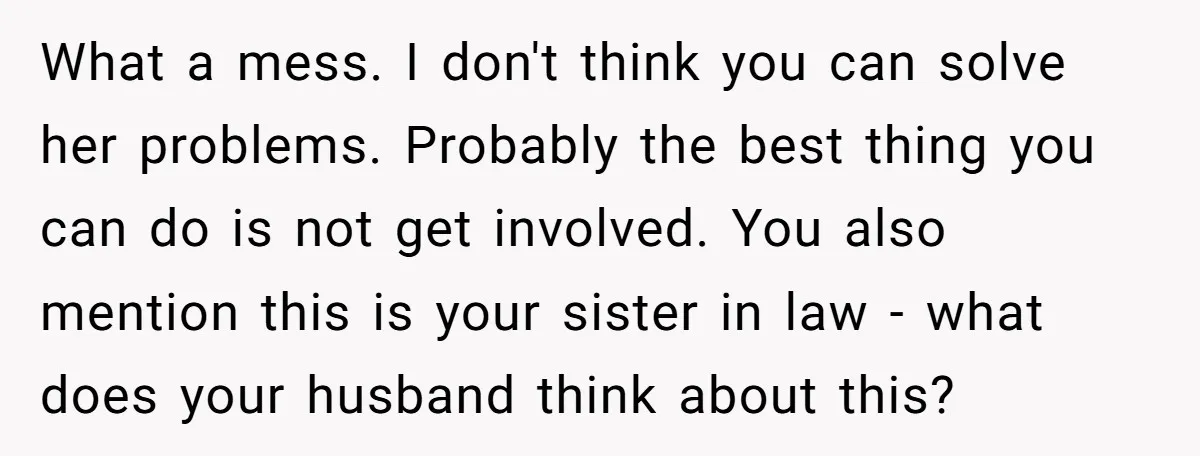 What a mess. I don't think you can solve her problems. Probably the best thing you can do is not get involved. You also mention this is your sister in...