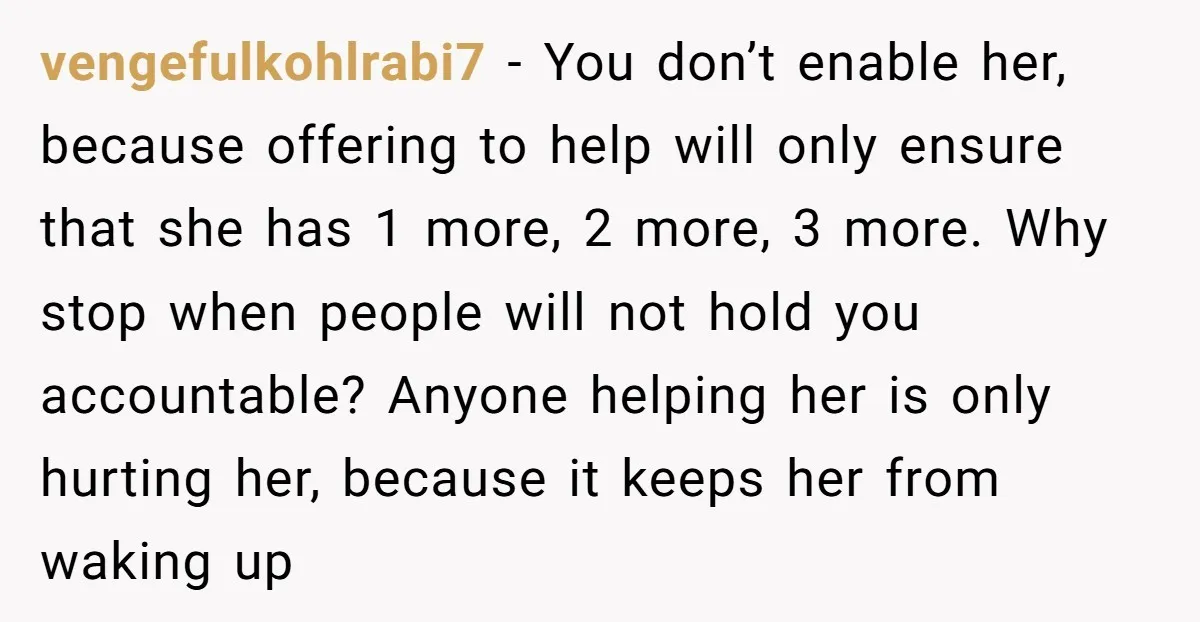 vengefulkohlrabi7 − You don’t enable her, because offering to help will only ensure that she has 1 more, 2 more, 3 more. Why stop when people will not hold you...