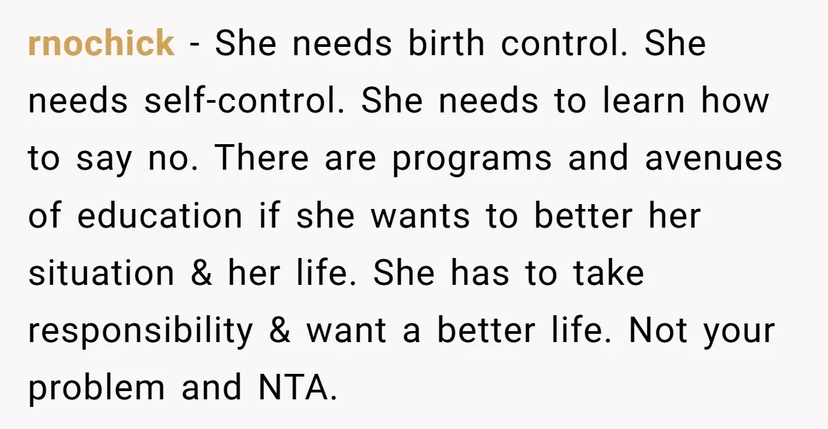 rnochick − She needs birth control. She needs self-control. She needs to learn how to say no. There are programs and avenues of education if she wants to better her...