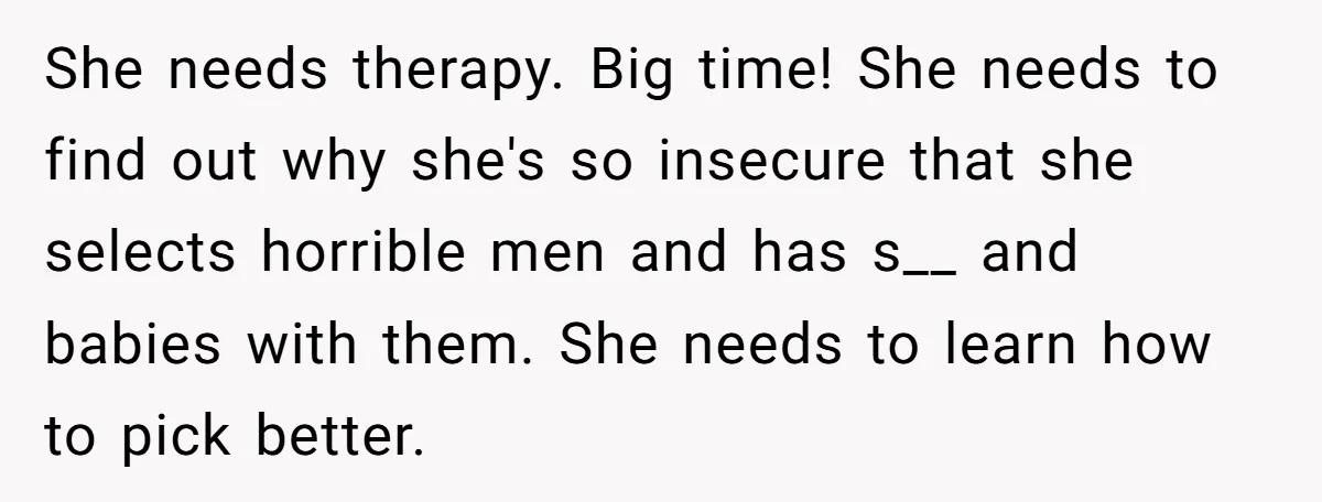 She needs therapy. Big time! She needs to find out why she's so insecure that she selects horrible men and has s__ and babies with them. She needs to learn...