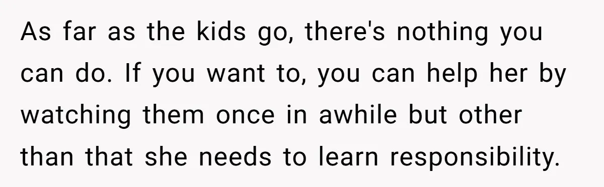 As far as the kids go, there's nothing you can do. If you want to, you can help her by watching them once in awhile but other than that she...