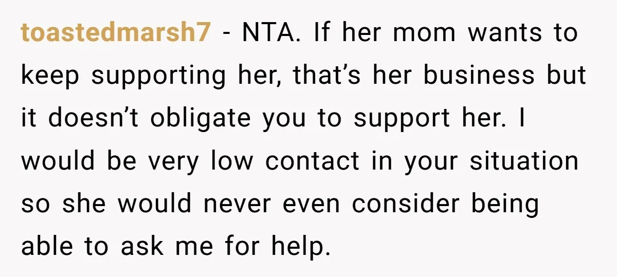 toastedmarsh7 − NTA. If her mom wants to keep supporting her, that’s her business but it doesn’t obligate you to support her. I would be very low contact in your...