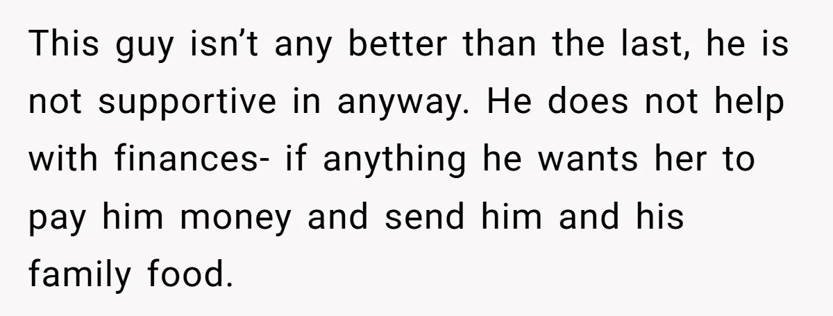 This guy isn’t any better than the last, he is not supportive in anyway. He does not help with finances- if anything he wants her to pay him money and...