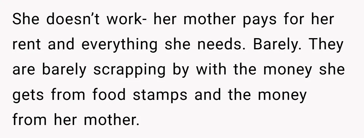 She doesn’t work- her mother pays for her rent and everything she needs. Barely. They are barely scrapping by with the money she gets from food stamps and the money...