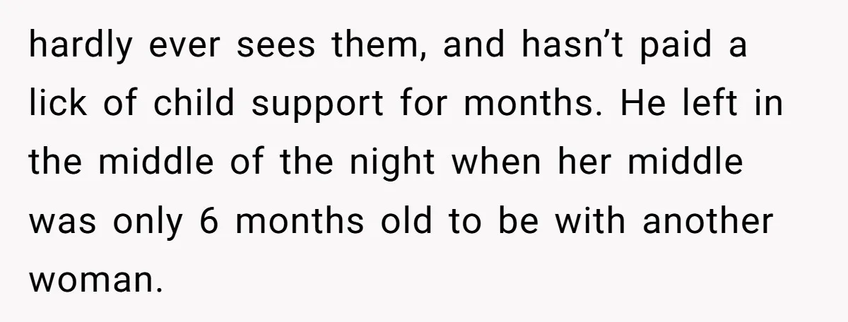 hardly ever sees them, and hasn’t paid a lick of child support for months. He left in the middle of the night when her middle was only 6 months old...