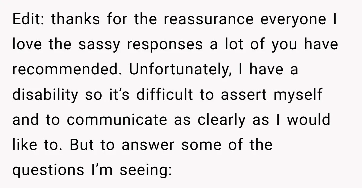 Edit: thanks for the reassurance everyone I love the sassy responses a lot of you have recommended. Unfortunately, I have a disability so it’s difficult to assert myself and to...