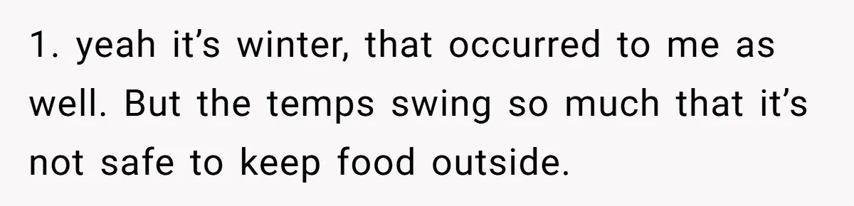 1. yeah it’s winter, that occurred to me as well. But the temps swing so much that it’s not safe to keep food outside.