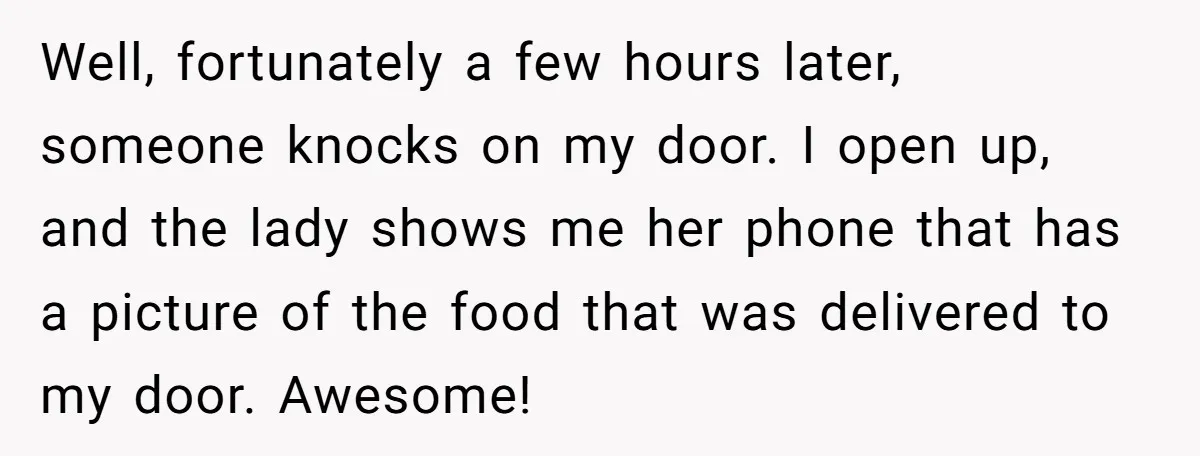 Well, fortunately a few hours later, someone knocks on my door. I open up, and the lady shows me her phone that has a picture of the food that was...