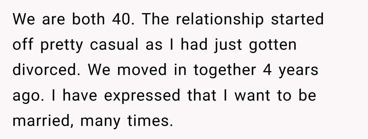 We are both 40. The relationship started off pretty casual as I had just gotten divorced. We moved in together 4 years ago. I have expressed that I want to...