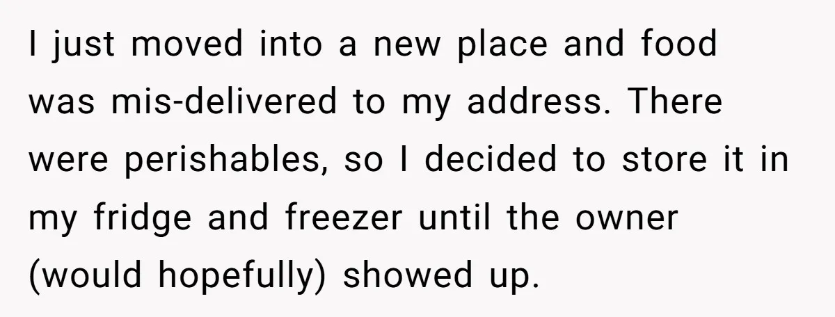 I just moved into a new place and food was mis-delivered to my address. There were perishables, so I decided to store it in my fridge and freezer until the...
