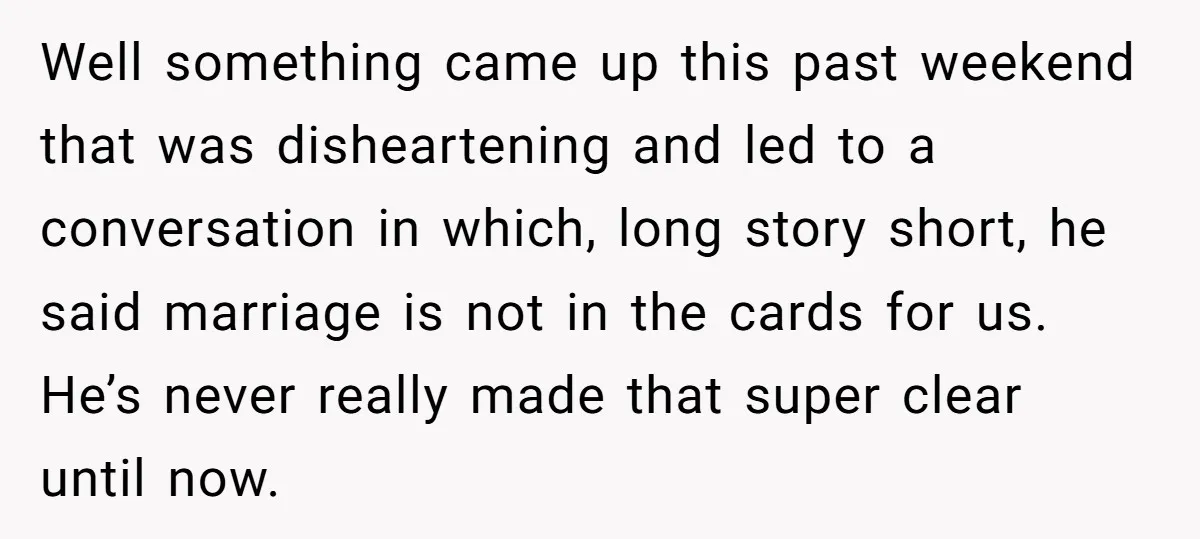Well something came up this past weekend that was disheartening and led to a conversation in which, long story short, he said marriage is not in the cards for us....