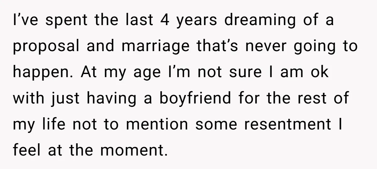 I’ve spent the last 4 years dreaming of a proposal and marriage that’s never going to happen. At my age I’m not sure I am ok with just having a...