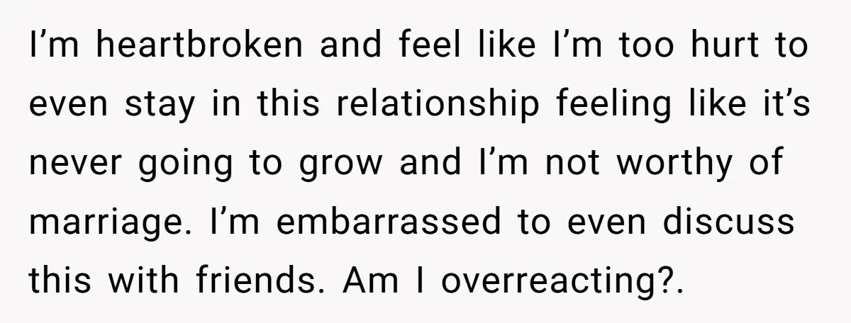 I’m heartbroken and feel like I’m too hurt to even stay in this relationship feeling like it’s never going to grow and I’m not worthy of marriage. I’m embarrassed to...