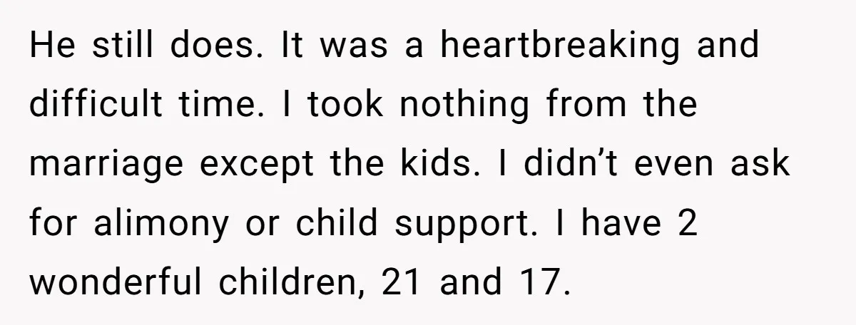 He still does. It was a heartbreaking and difficult time. I took nothing from the marriage except the kids. I didn’t even ask for alimony or child support. I have...