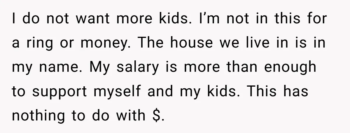 I do not want more kids. I’m not in this for a ring or money. The house we live in is in my name. My salary is more than enough...