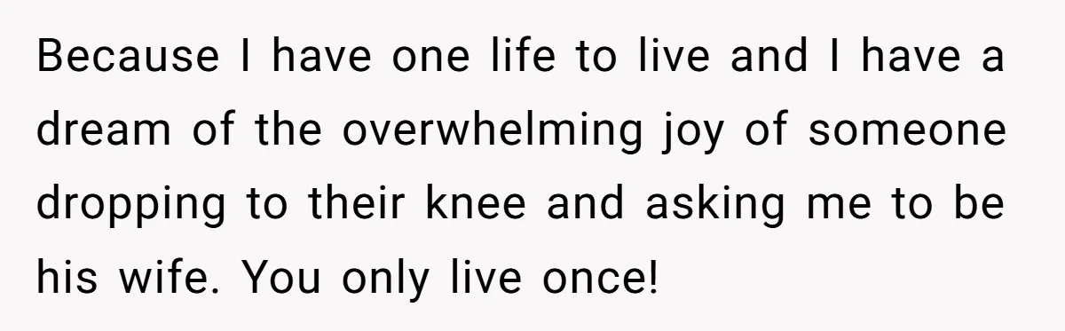 Because I have one life to live and I have a dream of the overwhelming joy of someone dropping to their knee and asking me to be his wife. You...