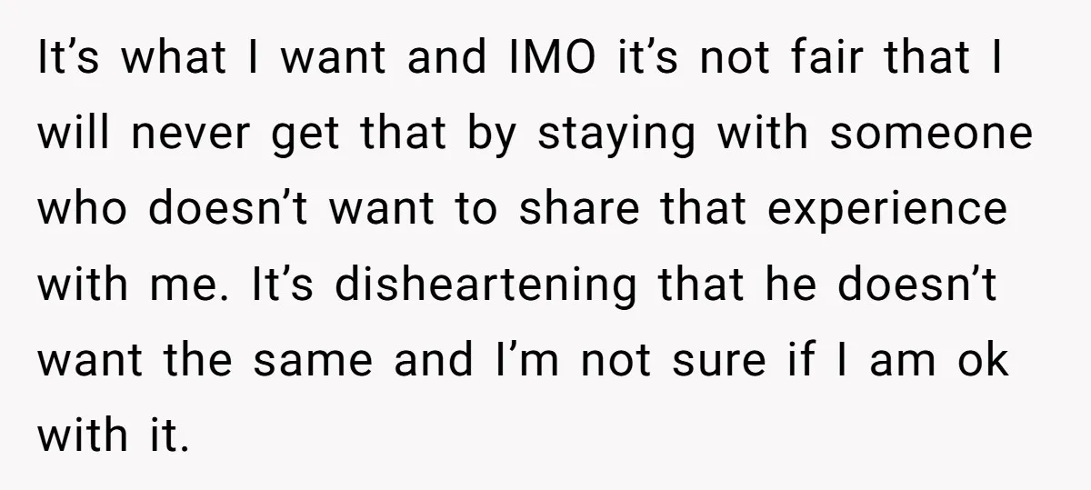 It’s what I want and IMO it’s not fair that I will never get that by staying with someone who doesn’t want to share that experience with me. It’s disheartening...