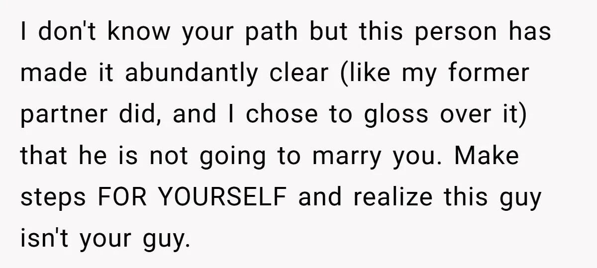 I don't know your path but this person has made it abundantly clear (like my former partner did, and I chose to gloss over it) that he is not going...