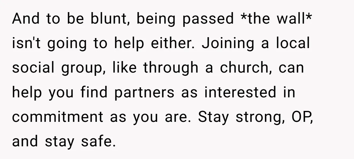 And to be blunt, being passed *the wall* isn't going to help either. Joining a local social group, like through a church, can help you find partners as interested in...