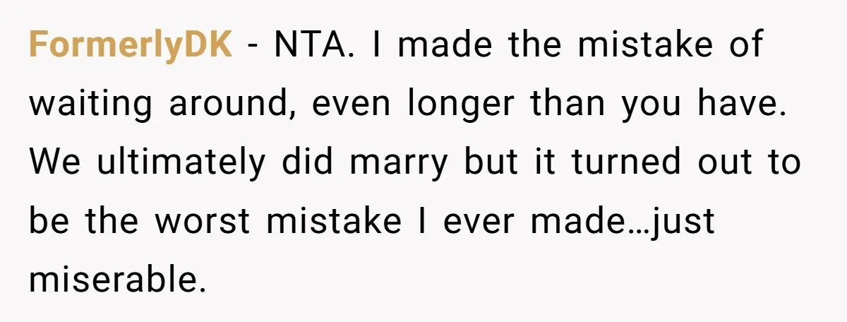 FormerlyDK − NTA. I made the mistake of waiting around, even longer than you have. We ultimately did marry but it turned out to be the worst mistake I ever...
