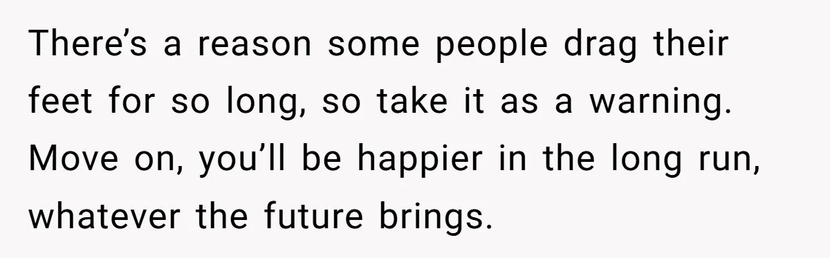 There’s a reason some people drag their feet for so long, so take it as a warning. Move on, you’ll be happier in the long run, whatever the future brings.