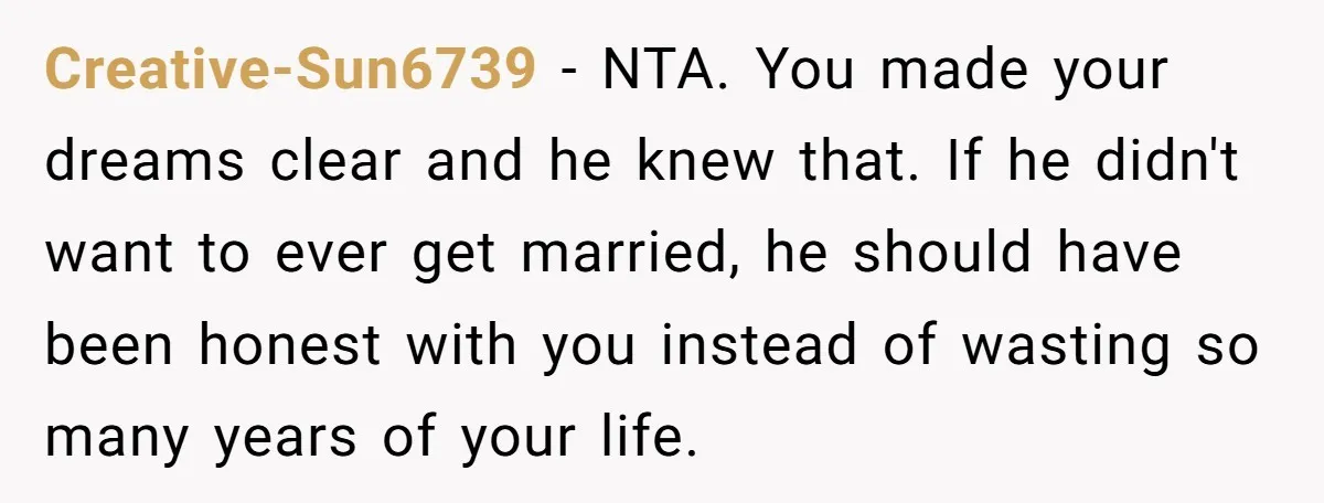 Creative-Sun6739 − NTA. You made your dreams clear and he knew that. If he didn't want to ever get married, he should have been honest with you instead of wasting...