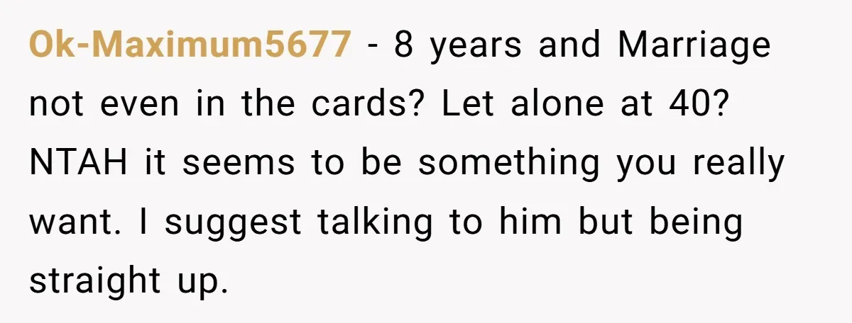 Ok-Maximum5677 − 8 years and Marriage not even in the cards? Let alone at 40? NTAH it seems to be something you really want. I suggest talking to him but...