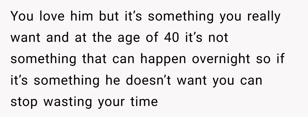 You love him but it’s something you really want and at the age of 40 it’s not something that can happen overnight so if it’s something he doesn’t want you...