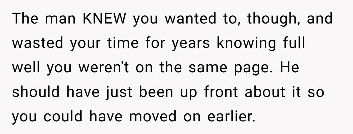 The man KNEW you wanted to, though, and wasted your time for years knowing full well you weren't on the same page. He should have just been up front about...