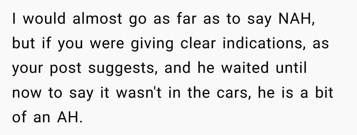 I would almost go as far as to say NAH, but if you were giving clear indications, as your post suggests, and he waited until now to say it wasn't...