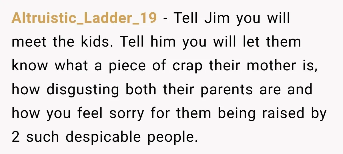 Altruistic_Ladder_19 − Tell Jim you will meet the kids. Tell him you will let them know what a piece of crap their mother is, how disgusting both their parents are...