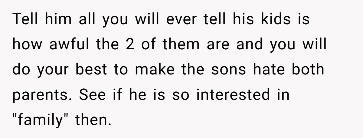 Tell him all you will ever tell his kids is how awful the 2 of them are and you will do your best to make the sons hate both parents....