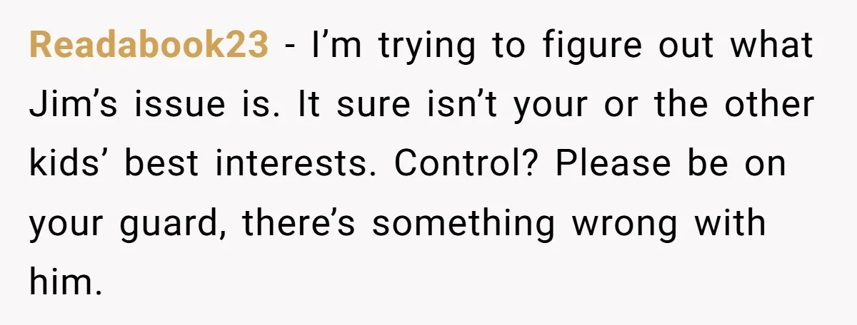 Readabook23 − I’m trying to figure out what Jim’s issue is. It sure isn’t your or the other kids’ best interests. Control? Please be on your guard, there’s something wrong...