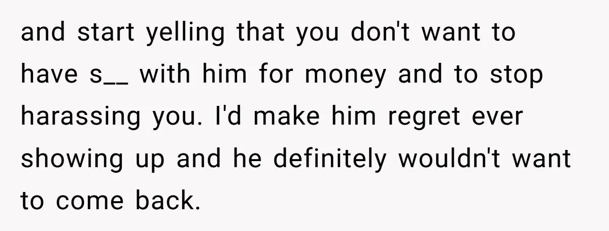 and start yelling that you don't want to have s__ with him for money and to stop harassing you. I'd make him regret ever showing up and he definitely wouldn't...