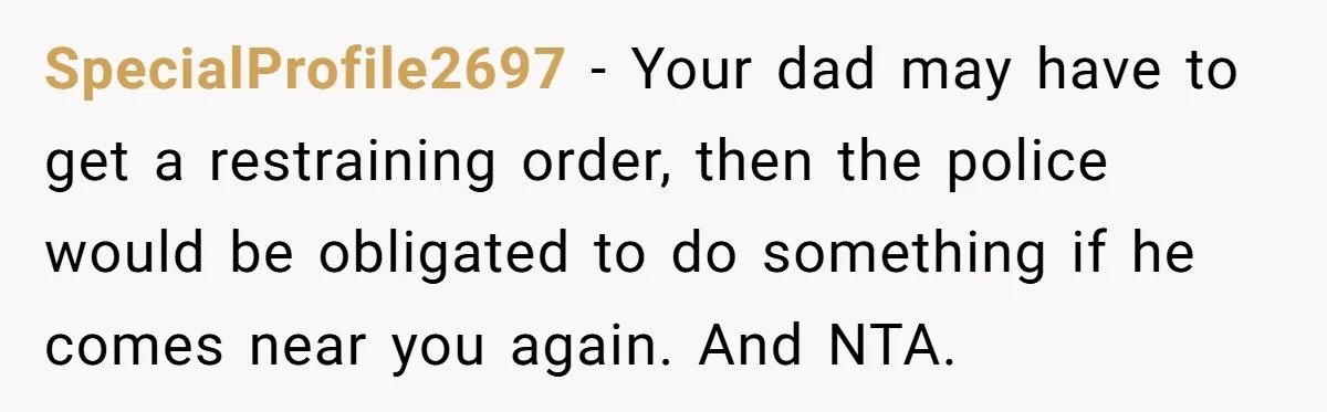 SpecialProfile2697 − Your dad may have to get a restraining order, then the police would be obligated to do something if he comes near you again. And NTA.