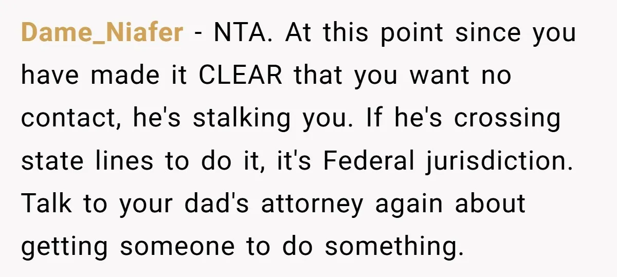 Dame_Niafer − NTA. At this point since you have made it CLEAR that you want no contact, he's stalking you. If he's crossing state lines to do it, it's Federal...