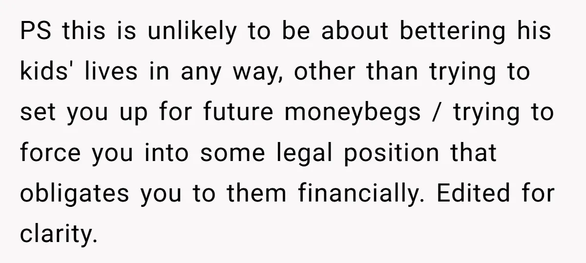 PS this is unlikely to be about bettering his kids' lives in any way, other than trying to set you up for future moneybegs / trying to force you into...