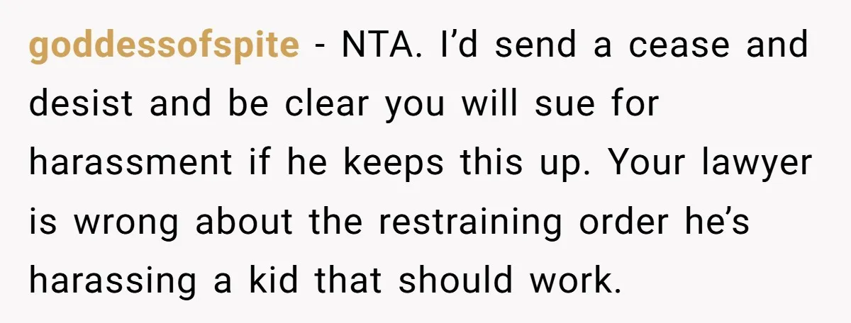 goddessofspite − NTA. I’d send a cease and desist and be clear you will sue for harassment if he keeps this up. Your lawyer is wrong about the restraining order...