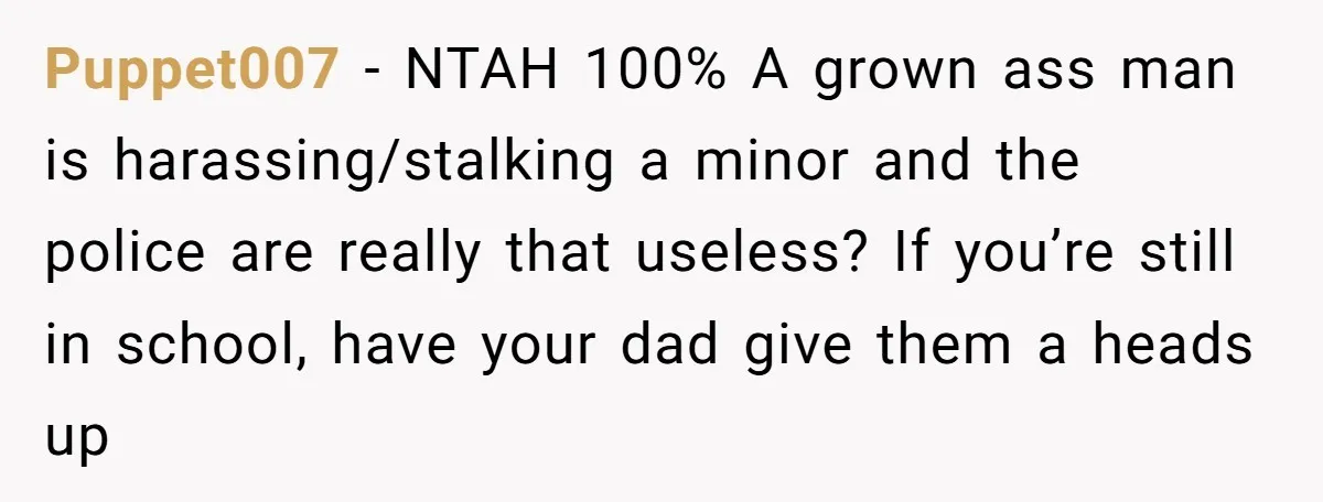Puppet007 − NTAH 100% A grown ass man is harassing/stalking a minor and the police are really that useless? If you’re still in school, have your dad give them a...