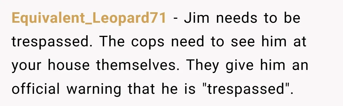 Equivalent_Leopard71 − Jim needs to be trespassed. The cops need to see him at your house themselves. They give him an official warning that he is "trespassed".