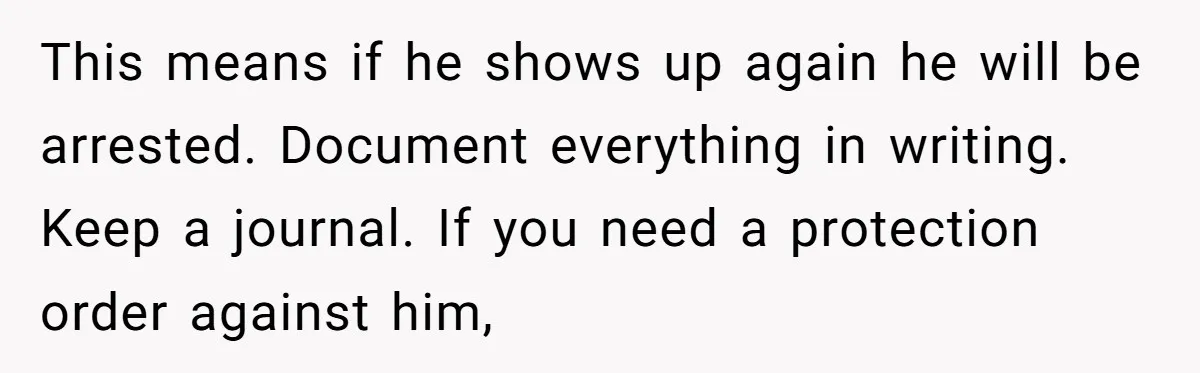 This means if he shows up again he will be arrested. Document everything in writing. Keep a journal. If you need a protection order against him,