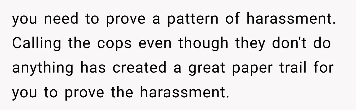 you need to prove a pattern of harassment. Calling the cops even though they don't do anything has created a great paper trail for you to prove the harassment.
