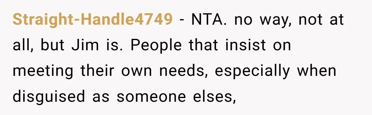 Straight-Handle4749 − NTA. no way, not at all, but Jim is. People that insist on meeting their own needs, especially when disguised as someone elses,