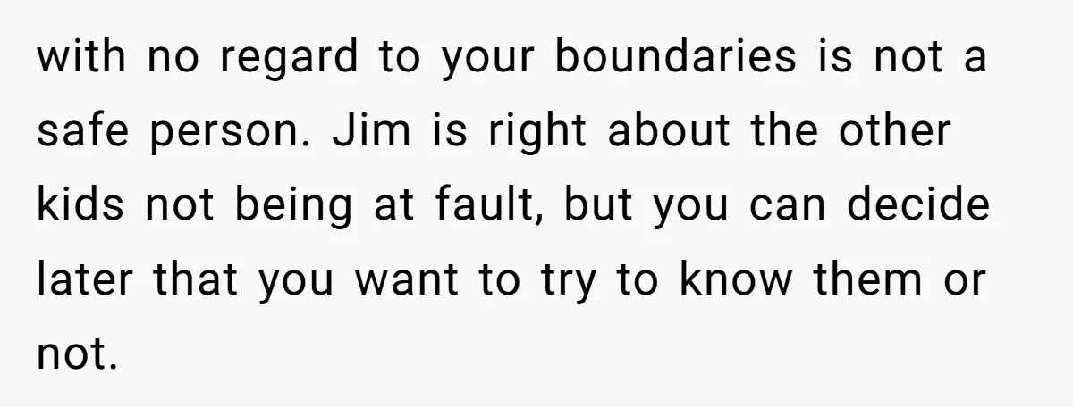 with no regard to your boundaries is not a safe person. Jim is right about the other kids not being at fault, but you can decide later that you want...