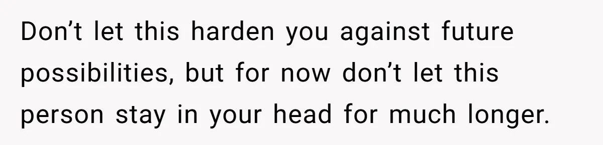 Don’t let this harden you against future possibilities, but for now don’t let this person stay in your head for much longer.